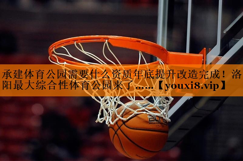 承建体育公园需要什么资质年底提升改造完成！洛阳最大综合性体育公园来了……