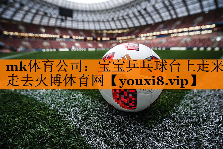 mk体育公司：宝宝乒乓球台上走来走去火博体育网