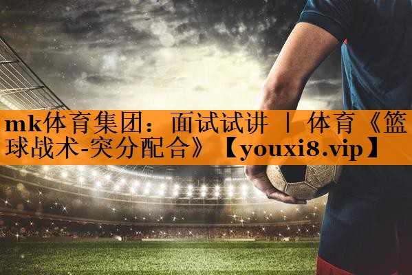 mk体育集团：面试试讲 ｜ 体育《篮球战术-突分配合》