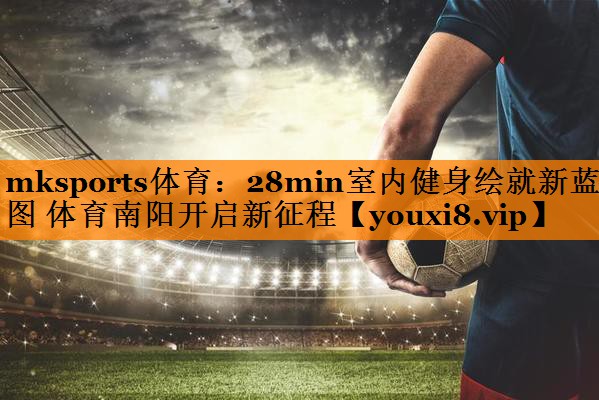 mksports体育：28min室内健身绘就新蓝图 体育南阳开启新征程