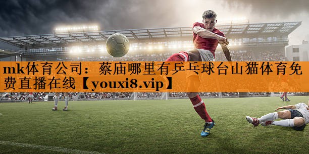 mk体育公司：蔡庙哪里有乒乓球台山猫体育免费直播在线