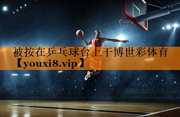 被按在乒乓球台上干博世彩体育