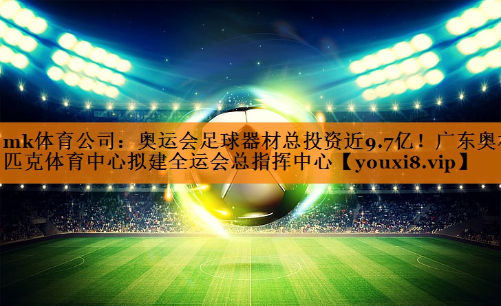 mk体育公司：奥运会足球器材总投资近9.7亿！广东奥林匹克体育中心拟建全运会总指挥中心