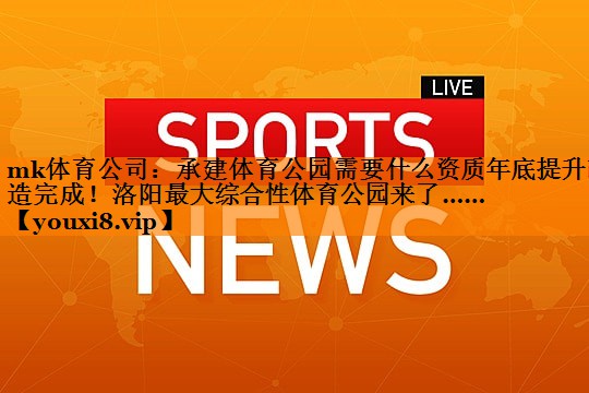 mk体育公司：承建体育公园需要什么资质年底提升改造完成！洛阳最大综合性体育公园来了……