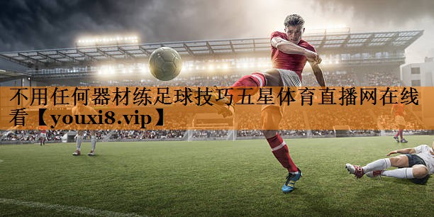 不用任何器材练足球技巧五星体育直播网在线看