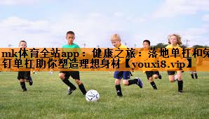 mk体育全站app：健康之旅：落地单杠和免钉单杠助你塑造理想身材