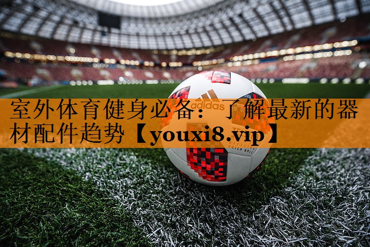 室外体育健身必备：了解最新的器材配件趋势