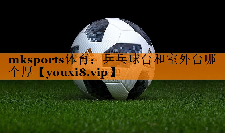 mksports体育：乒乓球台和室外台哪个厚