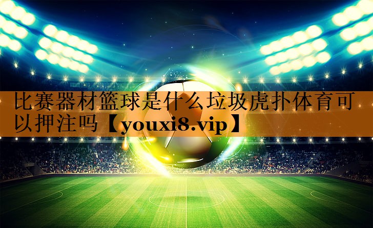 比赛器材篮球是什么垃圾虎扑体育可以押注吗