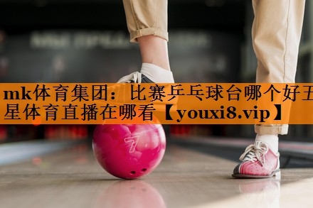 mk体育集团：比赛乒乓球台哪个好五星体育直播在哪看