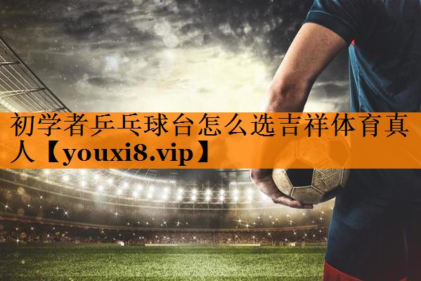 初学者乒乓球台怎么选吉祥体育真人