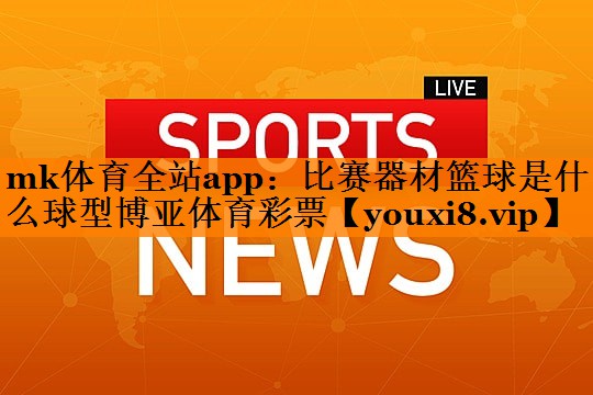 mk体育全站app：比赛器材篮球是什么球型博亚体育彩票