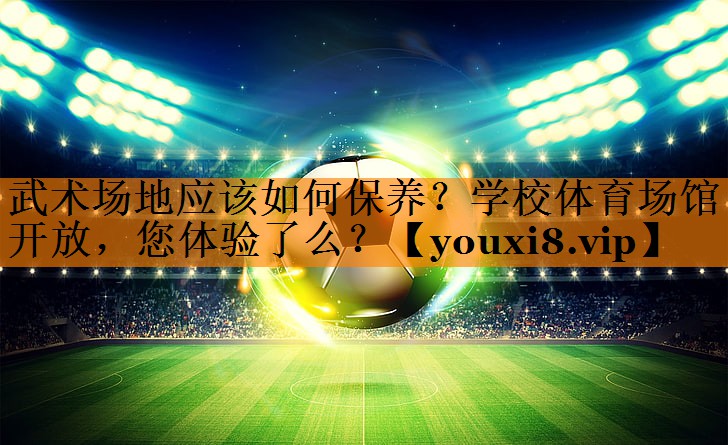 武术场地应该如何保养？学校体育场馆开放，您体验了么？