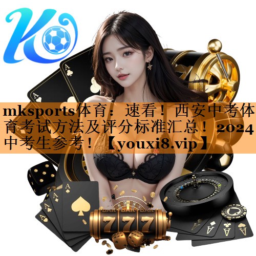 mksports体育：速看！西安中考体育考试方法及评分标准汇总！2024中考生参考！