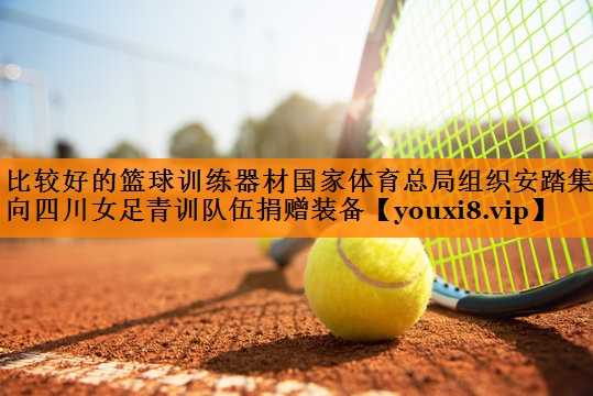 比较好的篮球训练器材国家体育总局组织安踏集团向四川女足青训队伍捐赠装备