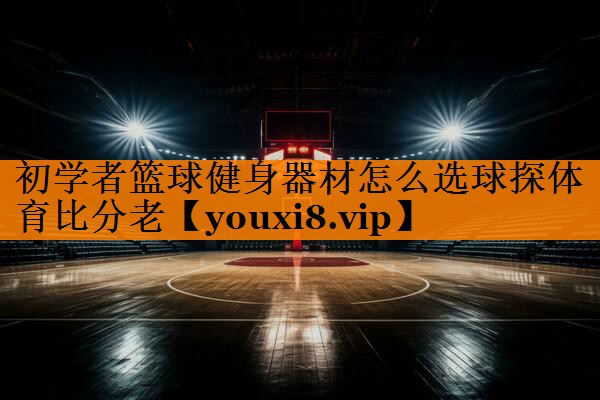 初学者篮球健身器材怎么选球探体育比分老