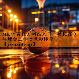 MK体育官方网站入口：被按在乒乓球台上干博世彩体育