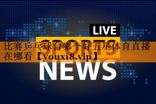 比赛乒乓球台哪个好五星体育直播在哪看