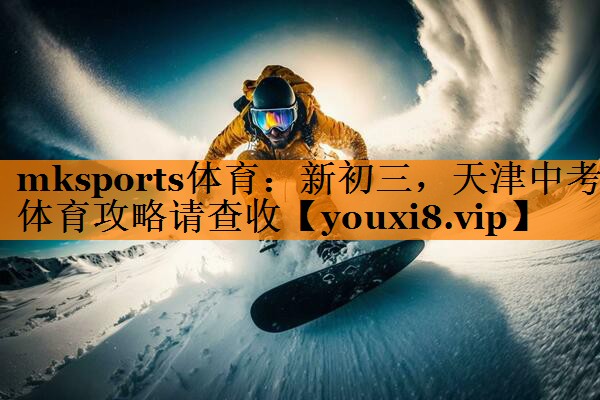 mksports体育：新初三，天津中考体育攻略请查收