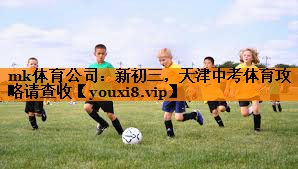 mk体育公司：新初三，天津中考体育攻略请查收