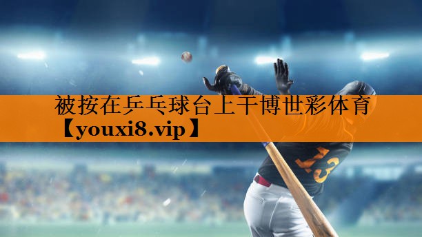 被按在乒乓球台上干博世彩体育