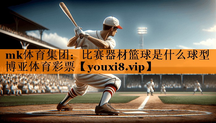 mk体育集团：比赛器材篮球是什么球型博亚体育彩票
