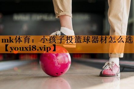 mk体育：小孩子投篮球器材怎么选