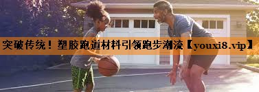 突破传统！塑胶跑道材料引领跑步潮流