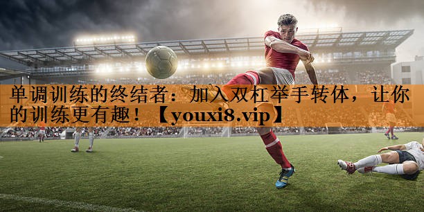 单调训练的终结者：加入双杠举手转体，让你的训练更有趣！