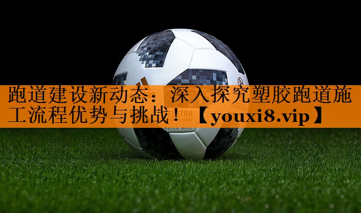 跑道建设新动态：深入探究塑胶跑道施工流程优势与挑战！