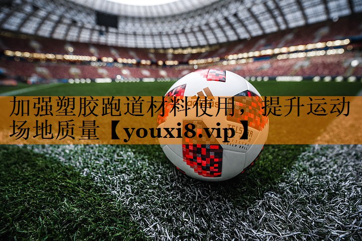加强塑胶跑道材料使用，提升运动场地质量